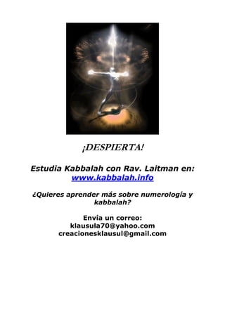 ¡DESPIERTA!
Estudia Kabbalah con Rav. Laitman en:
www.kabbalah.info
¿Quieres aprender más sobre numerología y
kabbalah?
Envía un correo:
klausula70@yahoo.com
creacionesklausul@gmail.com
 