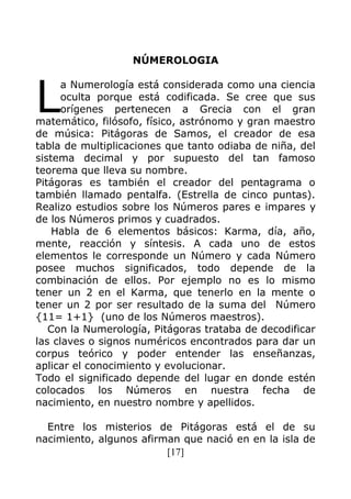 [17]
NÚMEROLOGIA
a Numerología está considerada como una ciencia
oculta porque está codificada. Se cree que sus
orígenes pertenecen a Grecia con el gran
matemático, filósofo, físico, astrónomo y gran maestro
de música: Pitágoras de Samos, el creador de esa
tabla de multiplicaciones que tanto odiaba de niña, del
sistema decimal y por supuesto del tan famoso
teorema que lleva su nombre.
Pitágoras es también el creador del pentagrama o
también llamado pentalfa. (Estrella de cinco puntas).
Realizo estudios sobre los Números pares e impares y
de los Números primos y cuadrados.
Habla de 6 elementos básicos: Karma, día, año,
mente, reacción y síntesis. A cada uno de estos
elementos le corresponde un Número y cada Número
posee muchos significados, todo depende de la
combinación de ellos. Por ejemplo no es lo mismo
tener un 2 en el Karma, que tenerlo en la mente o
tener un 2 por ser resultado de la suma del Número
{11= 1+1} (uno de los Números maestros).
Con la Numerología, Pitágoras trataba de decodificar
las claves o signos numéricos encontrados para dar un
corpus teórico y poder entender las enseñanzas,
aplicar el conocimiento y evolucionar.
Todo el significado depende del lugar en donde estén
colocados los Números en nuestra fecha de
nacimiento, en nuestro nombre y apellidos.
Entre los misterios de Pitágoras está el de su
nacimiento, algunos afirman que nació en en la isla de
L
 