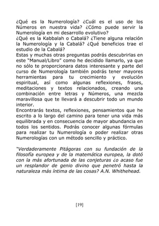 [19]
¿Qué es la Numerología? ¿Cuál es el uso de los
Números en nuestra vida? ¿Cómo puede servir la
Numerología en mi desarrollo evolutivo?
¿Qué es la Kabbalah o Cabalá? ¿Tiene alguna relación
la Numerología y la Cabalá? ¿Qué beneficios trae el
estudio de la Cabalá?
Estas y muchas otras preguntas podrás descubrirlas en
este “Manual/Libro” como he decidido llamarlo, ya que
no sólo te proporcionara datos interesante y parte del
curso de Numerología también podrás tener mayores
herramientas para tu crecimiento y evolución
espiritual, así como algunas reflexiones, frases,
meditaciones y textos relacionados, creando una
combinación entre letras y Números, una mezcla
maravillosa que te llevará a descubrir todo un mundo
interior.
Encontrarás textos, reflexiones, pensamientos que he
escrito a lo largo del camino para tener una vida más
equilibrada y en consecuencia de mayor abundancia en
todos los sentidos. Podrás conocer algunas fórmulas
para realizar tu Numerología o poder realizar otras
Numerologías con un método sencillo y práctico.
“Verdaderamente Pitágoras con su fundación de la
filosofía europea y de la matemática europea, la dotó
con la más afortunada de las conjeturas ¿o acaso fue
un resplandor de genio divino que penetró hasta la
naturaleza más íntima de las cosas? A.N. Whithehead.
 