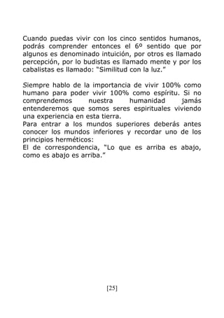 [25]
Cuando puedas vivir con los cinco sentidos humanos,
podrás comprender entonces el 6º sentido que por
algunos es denominado intuición, por otros es llamado
percepción, por lo budistas es llamado mente y por los
cabalistas es llamado: “Similitud con la luz.”
Siempre hablo de la importancia de vivir 100% como
humano para poder vivir 100% como espíritu. Si no
comprendemos nuestra humanidad jamás
entenderemos que somos seres espirituales viviendo
una experiencia en esta tierra.
Para entrar a los mundos superiores deberás antes
conocer los mundos inferiores y recordar uno de los
principios herméticos:
El de correspondencia, “Lo que es arriba es abajo,
como es abajo es arriba.”
 
