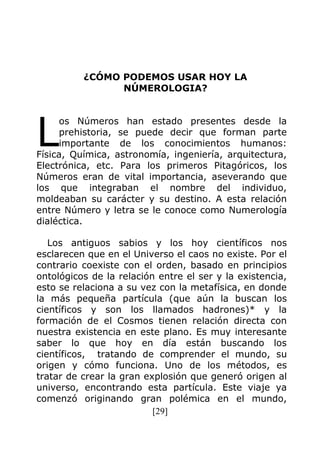 [29]
¿CÓMO PODEMOS USAR HOY LA
NÚMEROLOGIA?
os Números han estado presentes desde la
prehistoria, se puede decir que forman parte
importante de los conocimientos humanos:
Física, Química, astronomía, ingeniería, arquitectura,
Electrónica, etc. Para los primeros Pitagóricos, los
Números eran de vital importancia, aseverando que
los que integraban el nombre del individuo,
moldeaban su carácter y su destino. A esta relación
entre Número y letra se le conoce como Numerología
dialéctica.
Los antiguos sabios y los hoy científicos nos
esclarecen que en el Universo el caos no existe. Por el
contrario coexiste con el orden, basado en principios
ontológicos de la relación entre el ser y la existencia,
esto se relaciona a su vez con la metafísica, en donde
la más pequeña partícula (que aún la buscan los
científicos y son los llamados hadrones)* y la
formación de el Cosmos tienen relación directa con
nuestra existencia en este plano. Es muy interesante
saber lo que hoy en día están buscando los
científicos, tratando de comprender el mundo, su
origen y cómo funciona. Uno de los métodos, es
tratar de crear la gran explosión que generó origen al
universo, encontrando esta partícula. Este viaje ya
comenzó originando gran polémica en el mundo,
L
 