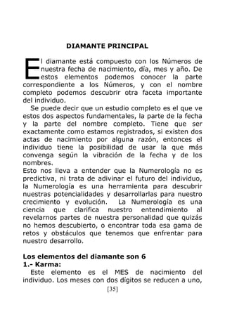 [35]
DIAMANTE PRINCIPAL
l diamante está compuesto con los Números de
nuestra fecha de nacimiento, día, mes y año. De
estos elementos podemos conocer la parte
correspondiente a los Números, y con el nombre
completo podemos descubrir otra faceta importante
del individuo.
Se puede decir que un estudio completo es el que ve
estos dos aspectos fundamentales, la parte de la fecha
y la parte del nombre completo. Tiene que ser
exactamente como estamos registrados, si existen dos
actas de nacimiento por alguna razón, entonces el
individuo tiene la posibilidad de usar la que más
convenga según la vibración de la fecha y de los
nombres.
Esto nos lleva a entender que la Numerología no es
predictiva, ni trata de adivinar el futuro del individuo,
la Numerología es una herramienta para descubrir
nuestras potencialidades y desarrollarlas para nuestro
crecimiento y evolución. La Numerología es una
ciencia que clarifica nuestro entendimiento al
revelarnos partes de nuestra personalidad que quizás
no hemos descubierto, o encontrar toda esa gama de
retos y obstáculos que tenemos que enfrentar para
nuestro desarrollo.
Los elementos del diamante son 6
1.- Karma:
Este elemento es el MES de nacimiento del
individuo. Los meses con dos dígitos se reducen a uno,
E
 