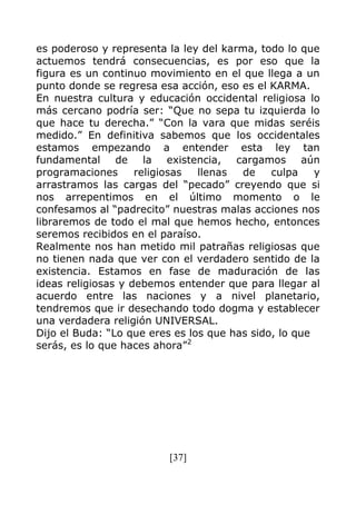 [37]
es poderoso y representa la ley del karma, todo lo que
actuemos tendrá consecuencias, es por eso que la
figura es un continuo movimiento en el que llega a un
punto donde se regresa esa acción, eso es el KARMA.
En nuestra cultura y educación occidental religiosa lo
más cercano podría ser: “Que no sepa tu izquierda lo
que hace tu derecha.” “Con la vara que midas seréis
medido.” En definitiva sabemos que los occidentales
estamos empezando a entender esta ley tan
fundamental de la existencia, cargamos aún
programaciones religiosas llenas de culpa y
arrastramos las cargas del “pecado” creyendo que si
nos arrepentimos en el último momento o le
confesamos al “padrecito” nuestras malas acciones nos
libraremos de todo el mal que hemos hecho, entonces
seremos recibidos en el paraíso.
Realmente nos han metido mil patrañas religiosas que
no tienen nada que ver con el verdadero sentido de la
existencia. Estamos en fase de maduración de las
ideas religiosas y debemos entender que para llegar al
acuerdo entre las naciones y a nivel planetario,
tendremos que ir desechando todo dogma y establecer
una verdadera religión UNIVERSAL.
Dijo el Buda: “Lo que eres es los que has sido, lo que
serás, es lo que haces ahora”2
 