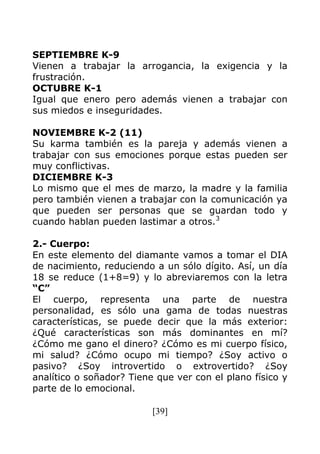 [39]
SEPTIEMBRE K-9
Vienen a trabajar la arrogancia, la exigencia y la
frustración.
OCTUBRE K-1
Igual que enero pero además vienen a trabajar con
sus miedos e inseguridades.
NOVIEMBRE K-2 (11)
Su karma también es la pareja y además vienen a
trabajar con sus emociones porque estas pueden ser
muy conflictivas.
DICIEMBRE K-3
Lo mismo que el mes de marzo, la madre y la familia
pero también vienen a trabajar con la comunicación ya
que pueden ser personas que se guardan todo y
cuando hablan pueden lastimar a otros.3
2.- Cuerpo:
En este elemento del diamante vamos a tomar el DIA
de nacimiento, reduciendo a un sólo dígito. Así, un día
18 se reduce (1+8=9) y lo abreviaremos con la letra
“C”
El cuerpo, representa una parte de nuestra
personalidad, es sólo una gama de todas nuestras
características, se puede decir que la más exterior:
¿Qué características son más dominantes en mí?
¿Cómo me gano el dinero? ¿Cómo es mi cuerpo físico,
mi salud? ¿Cómo ocupo mi tiempo? ¿Soy activo o
pasivo? ¿Soy introvertido o extrovertido? ¿Soy
analítico o soñador? Tiene que ver con el plano físico y
parte de lo emocional.
 
