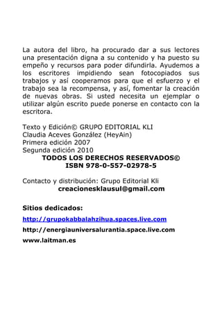 La autora del libro, ha procurado dar a sus lectores
una presentación digna a su contenido y ha puesto su
empeño y recursos para poder difundirla. Ayudemos a
los escritores impidiendo sean fotocopiados sus
trabajos y así cooperamos para que el esfuerzo y el
trabajo sea la recompensa, y así, fomentar la creación
de nuevas obras. Si usted necesita un ejemplar o
utilizar algún escrito puede ponerse en contacto con la
escritora.
Texto y Edición© GRUPO EDITORIAL KLI
Claudia Aceves González (HeyAin)
Primera edición 2007
Segunda edición 2010
TODOS LOS DERECHOS RESERVADOS©
ISBN 978-0-557-02978-5
Contacto y distribución: Grupo Editorial Kli
creacionesklausul@gmail.com
Sitios dedicados:
http://grupokabbalahzihua.spaces.live.com
http://energiauniversalurantia.space.live.com
www.laitman.es
 