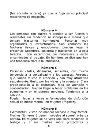 [41]
(les encanta la calle) ya que la fuga es su principal
mecanismo de negación.
Número 4
Las personas con cuerpo 4 tienden a ser fuertes y
resistentes sin tendencia al sobrepeso a menos que
tengan trastornos hormonales. Personas muy
organizadas y estructuradas. Son comunes las
fracturas físicas y emocionales, pueden llegar a
presentar calambres, epilepsia y trastornos en la caja
torácica. Son excéntricos por naturaleza y están
encaminados al trabajo. En hombres se dice que hay
una tendencia clara a la infidelidad.
Número 5
Personas vitales, dinámicas, sensuales, con mucha
tendencia a la sexualidad y a los excesos. Personas
que llaman mucho la atención y son muy atractivos
sexualmente. Gusto por los viajes y la aventura. Clara
predisposición a la depresión, falta de atención y
concentración. Pueden llegar a tener problemas en los
pulmones y en el sistema nervioso. Tendencia a la
calvicie.
Pueden llegar a verse enfermedades de disfunción
sexual de índole mental, en mujeres (frigidez).
Número 6
Extremistas, visten de manera fachosa o muy formal.
Muchos Números 6 tienen hoyuelos al sonreír o barba
partida. En mujeres se ha visto una clara tendencia al
trabajo y a ser madres sobre protectoras y
 
