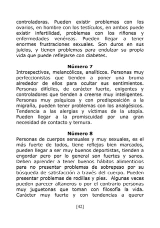 [42]
controladoras. Pueden existir problemas con los
ovarios, en hombre con los testículos, en ambos puede
existir infertilidad, problemas con los riñones y
enfermedades venéreas. Pueden llegar a tener
enormes frustraciones sexuales. Son duros en sus
juicios, y tienen problemas para endulzar su propia
vida que puede reflejarse con diabetes.
Número 7
Introspectivos, melancólicos, analíticos. Personas muy
perfeccionistas que tienden a poner una bruma
alrededor de ellos para ocultar sus sentimientos.
Personas difíciles, de carácter fuerte, exigentes y
controladores que tienden a creerse muy inteligentes.
Personas muy psíquicas y con predisposición a la
migraña, pueden tener problemas con los analgésicos.
Tendencia a las alergias y víctimas de la utopía.
Pueden llegar a la promiscuidad por una gran
necesidad de contacto y ternura.
Número 8
Personas de cuerpos sensuales y muy sexuales, es el
más fuerte de todos, tiene reflejos bien marcados,
pueden llegar a ser muy buenos deportistas, tienden a
engordar pero por lo general son fuertes y sanos.
Deben aprender a tener buenos hábitos alimenticios
para no presentar problemas de sobrepeso por su
búsqueda de satisfacción a través del cuerpo. Pueden
presentar problemas de rodillas y pies. Algunas veces
pueden parecer altaneros o por el contrario personas
muy juguetonas que toman con filosofía la vida.
Carácter muy fuerte y con tendencias a querer
 