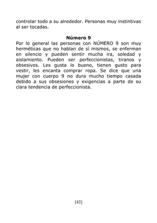 [43]
controlar todo a su alrededor. Personas muy instintivas
al ser tocadas.
Número 9
Por lo general las personas con NÚMERO 9 son muy
herméticas que no hablan de sí mismos, se enferman
en silencio y pueden sentir mucha ira, soledad y
aislamiento. Pueden ser perfeccionistas, tiranos y
obsesivos. Les gusta lo bueno, tienen gusto para
vestir, les encanta comprar ropa. Se dice que una
mujer con cuerpo 9 no dura mucho tiempo casada
debido a sus obsesiones y exigencias a parte de su
clara tendencia de perfeccionista.
 
