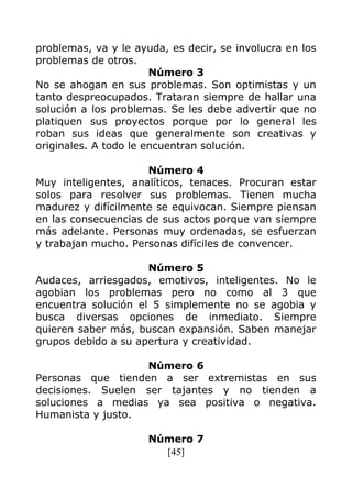 [45]
problemas, va y le ayuda, es decir, se involucra en los
problemas de otros.
Número 3
No se ahogan en sus problemas. Son optimistas y un
tanto despreocupados. Trataran siempre de hallar una
solución a los problemas. Se les debe advertir que no
platiquen sus proyectos porque por lo general les
roban sus ideas que generalmente son creativas y
originales. A todo le encuentran solución.
Número 4
Muy inteligentes, analíticos, tenaces. Procuran estar
solos para resolver sus problemas. Tienen mucha
madurez y difícilmente se equivocan. Siempre piensan
en las consecuencias de sus actos porque van siempre
más adelante. Personas muy ordenadas, se esfuerzan
y trabajan mucho. Personas difíciles de convencer.
Número 5
Audaces, arriesgados, emotivos, inteligentes. No le
agobian los problemas pero no como al 3 que
encuentra solución el 5 simplemente no se agobia y
busca diversas opciones de inmediato. Siempre
quieren saber más, buscan expansión. Saben manejar
grupos debido a su apertura y creatividad.
Número 6
Personas que tienden a ser extremistas en sus
decisiones. Suelen ser tajantes y no tienden a
soluciones a medias ya sea positiva o negativa.
Humanista y justo.
Número 7
 