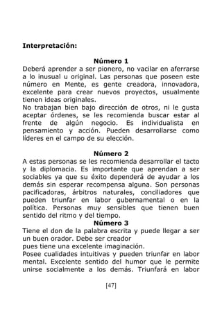 [47]
Interpretación:
Número 1
Deberá aprender a ser pionero, no vacilar en aferrarse
a lo inusual u original. Las personas que poseen este
número en Mente, es gente creadora, innovadora,
excelente para crear nuevos proyectos, usualmente
tienen ideas originales.
No trabajan bien bajo dirección de otros, ni le gusta
aceptar órdenes, se les recomienda buscar estar al
frente de algún negocio. Es individualista en
pensamiento y acción. Pueden desarrollarse como
líderes en el campo de su elección.
Número 2
A estas personas se les recomienda desarrollar el tacto
y la diplomacia. Es importante que aprendan a ser
sociables ya que su éxito dependerá de ayudar a los
demás sin esperar recompensa alguna. Son personas
pacificadoras, árbitros naturales, conciliadores que
pueden triunfar en labor gubernamental o en la
política. Personas muy sensibles que tienen buen
sentido del ritmo y del tiempo.
Número 3
Tiene el don de la palabra escrita y puede llegar a ser
un buen orador. Debe ser creador
pues tiene una excelente imaginación.
Posee cualidades intuitivas y pueden triunfar en labor
mental. Excelente sentido del humor que le permite
unirse socialmente a los demás. Triunfará en labor
 