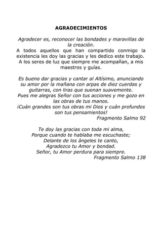 AGRADECIMIENTOS
Agradecer es, reconocer las bondades y maravillas de
la creación.
A todos aquellos que han compartido conmigo la
existencia les doy las gracias y les dedico este trabajo.
A los seres de luz que siempre me acompañan, a mis
maestros y guías.
Es bueno dar gracias y cantar al Altísimo, anunciando
su amor por la mañana con arpas de diez cuerdas y
guitarras, con liras que suenan suavemente.
Pues me alegras Señor con tus acciones y me gozo en
las obras de tus manos.
¡Cuán grandes son tus obras mi Dios y cuán profundos
son tus pensamientos!
Fragmento Salmo 92
Te doy las gracias con toda mi alma,
Porque cuando te hablaba me escuchaste;
Delante de los ángeles te canto,
Agradezco tu Amor y bondad.
Señor, tu Amor perdura para siempre.
Fragmento Salmo 138
 