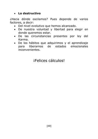 [60]
Lo destructivo
¿Hacia dónde oscilamos? Pues depende de varios
factores, a decir:
Del nivel evolutivo que hemos alcanzado.
De nuestra voluntad y libertad para elegir en
donde queremos estar.
De las circunstancias presentes por ley del
Karma.
De los hábitos que adquirimos y el aprendizaje
para liberarnos de estados emocionales
inconvenientes.
¡Felices cálculos!
 