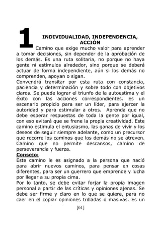 [61]
INDIVIDUALIDAD, INDEPENDENCIA,
ACCIÓN
Camino que exige mucho valor para aprender
a tomar decisiones, sin depender de la aprobación de
los demás. Es una ruta solitaria, no porque no haya
gente ni estímulos alrededor, sino porque se deberá
actuar de forma independiente, aún si los demás no
comprenden, apoyan o sigan.
Convendrá transitar por esta ruta con constancia,
paciencia y determinación y sobre todo con objetivos
claros. Se puede lograr el triunfo de la autoestima y el
éxito con las acciones correspondientes. Es un
escenario propicio para ser un líder, para ejercer la
autoridad y para estimular a otros. Aprenda que no
debe esperar respuestas de toda la gente por igual,
con eso evitará que se frene la propia creatividad. Este
camino estimula el entusiasmo, las ganas de vivir y los
deseos de seguir siempre adelante, como un precursor
que recorre los caminos que los demás no se atreven.
Camino que no permite descansos, camino de
perseverancia y fuerza.
Consejo:
Este camino le es asignado a la persona que nació
para abrir nuevos caminos, para pensar en cosas
diferentes, para ser un guerrero que emprende y lucha
por llegar a su propia cima.
Por lo tanto, se debe evitar forjar la propia imagen
personal a partir de las críticas y opiniones ajenas. Se
debe ser firme y claro en lo que se quiere, para no
caer en el copiar opiniones trilladas o masivas. Es un
1
 