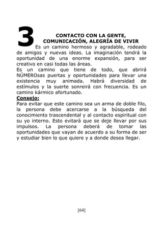 [64]
CONTACTO CON LA GENTE,
COMUNICACIÓN, ALEGRÍA DE VIVIR
Es un camino hermoso y agradable, rodeado
de amigos y nuevas ideas. La imaginación tendrá la
oportunidad de una enorme expansión, para ser
creativo en casi todas las áreas.
Es un camino que tiene de todo, que abrirá
NÚMEROsas puertas y oportunidades para llevar una
existencia muy animada. Habrá diversidad de
estímulos y la suerte sonreirá con frecuencia. Es un
camino kármico afortunado.
Consejo:
Para evitar que este camino sea un arma de doble filo,
la persona debe acercarse a la búsqueda del
conocimiento trascendental y al contacto espiritual con
su yo interno. Esto evitará que se deje llevar por sus
impulsos. La persona deberá de tomar las
oportunidades que vayan de acuerdo a su forma de ser
y estudiar bien lo que quiere y a donde desea llegar.
3
 