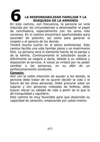 [67]
LA RESPONSABILIDAD FAMILIAR Y LA
BÚSQUEDA DE LA ARMONÍA
En este camino, con frecuencia, la persona se verá
inducida por las circunstancias a desempeñar el papel
de conciliadora, especialmente con los seres más
cercanos. En el camino encontrará oportunidades para
ascender de posición, así como para ganarse el
respeto y el aprecio de los demás.
Tendrá mucha suerte en el plano sentimental. Este
camino facilita una vida familiar plena y un matrimonio
feliz. La persona será el elemento fuerte de la pareja y
de la familia. Continuamente le solicitarán ayuda y
difícilmente se negará a darla, debido a su nobleza y
disposición al servicio. A veces se irritará por no poder
cambiar a las personas, en su afán de un
perfeccionamiento constante.
Consejo:
Aún con la noble intención de ayudar a los demás, la
persona debe tratar de no querer decidir la vida y el
futuro de las otras personas. Debe procurar estar en
lugares y con personas rodeadas de belleza; debe
buscar elevar su calidad de vida a partir de lo que le
dé tranquilidad y equilibrio.
Este camino es muy favorable para que desarrolle su
capacidad de sanación, empezando por usted mismo.
6
 