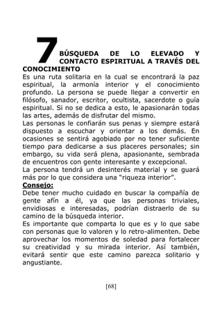 [68]
BÚSQUEDA DE LO ELEVADO Y
CONTACTO ESPIRITUAL A TRAVÉS DEL
CONOCIMIENTO
Es una ruta solitaria en la cual se encontrará la paz
espiritual, la armonía interior y el conocimiento
profundo. La persona se puede llegar a convertir en
filósofo, sanador, escritor, ocultista, sacerdote o guía
espiritual. Si no se dedica a esto, le apasionarán todas
las artes, además de disfrutar del mismo.
Las personas le confiarán sus penas y siempre estará
dispuesto a escuchar y orientar a los demás. En
ocasiones se sentirá agobiado por no tener suficiente
tiempo para dedicarse a sus placeres personales; sin
embargo, su vida será plena, apasionante, sembrada
de encuentros con gente interesante y excepcional.
La persona tendrá un desinterés material y se guará
más por lo que considera una “riqueza interior”.
Consejo:
Debe tener mucho cuidado en buscar la compañía de
gente afín a él, ya que las personas triviales,
envidiosas e interesadas, podrían distraerlo de su
camino de la búsqueda interior.
Es importante que comparta lo que es y lo que sabe
con personas que lo valoren y lo retro-alimenten. Debe
aprovechar los momentos de soledad para fortalecer
su creatividad y su mirada interior. Así también,
evitará sentir que este camino parezca solitario y
angustiante.
7
 