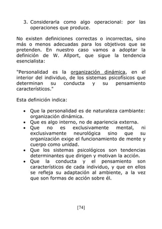 [74]
3. Considerarla como algo operacional: por las
operaciones que produce.
No existen definiciones correctas o incorrectas, sino
más o menos adecuadas para los objetivos que se
pretenden. En nuestro caso vamos a adoptar la
definición de W. Allport, que sigue la tendencia
esencialista:
"Personalidad es la organización dinámica, en el
interior del individuo, de los sistemas psicofísicos que
determinan su conducta y su pensamiento
característicos."
Esta definición indica:
Que la personalidad es de naturaleza cambiante:
organización dinámica.
Que es algo interno, no de apariencia externa.
Que no es exclusivamente mental, ni
exclusivamente neurológica sino que su
organización exige el funcionamiento de mente y
cuerpo como unidad.
Que los sistemas psicológicos son tendencias
determinantes que dirigen y motivan la acción.
Que la conducta y el pensamiento son
característicos de cada individuo, y que en ellos
se refleja su adaptación al ambiente, a la vez
que son formas de acción sobre él.
 