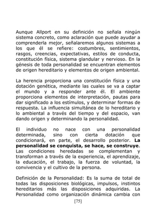 [75]
Aunque Allport en su definición no señala ningún
sistema concreto, como aclaración que puede ayudar a
comprenderla mejor, señalaremos algunos sistemas a
los que él se refiere: costumbres, sentimientos,
rasgos, creencias, expectativas, estilos de conducta,
constitución física, sistema glandular y nervioso. En la
génesis de toda personalidad se encuentran elementos
de origen hereditario y elementos de origen ambiental.
La herencia proporciona una constitución física y una
dotación genética, mediante las cuales se va a captar
el mundo y a responder ante él. El ambiente
proporciona elementos de interpretación, pautas para
dar significado a los estímulos, y determinar formas de
respuesta. La influencia simultánea de lo hereditario y
lo ambiental a través del tiempo y del espacio, van
dando origen y determinando la personalidad.
El individuo no nace con una personalidad
determinada, sino con cierta dotación que
condicionará, en parte, el desarrollo posterior. La
personalidad se conquista, se hace, se construye.
Las condiciones heredadas se complementan y
transforman a través de la experiencia, el aprendizaje,
la educación, el trabajo, la fuerza de voluntad, la
convivencia y el cultivo de la persona.
Definición de la Personalidad: Es la suma de total de
todas las disposiciones biológicas, impulsos, instintos
hereditarios más las disposiciones adquiridas. La
Personalidad como organización dinámica cambia con
 