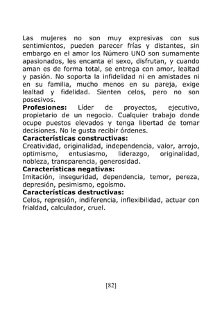 [82]
Las mujeres no son muy expresivas con sus
sentimientos, pueden parecer frías y distantes, sin
embargo en el amor los Número UNO son sumamente
apasionados, les encanta el sexo, disfrutan, y cuando
aman es de forma total, se entrega con amor, lealtad
y pasión. No soporta la infidelidad ni en amistades ni
en su familia, mucho menos en su pareja, exige
lealtad y fidelidad. Sienten celos, pero no son
posesivos.
Profesiones: Líder de proyectos, ejecutivo,
propietario de un negocio. Cualquier trabajo donde
ocupe puestos elevados y tenga libertad de tomar
decisiones. No le gusta recibir órdenes.
Características constructivas:
Creatividad, originalidad, independencia, valor, arrojo,
optimismo, entusiasmo, liderazgo, originalidad,
nobleza, transparencia, generosidad.
Características negativas:
Imitación, inseguridad, dependencia, temor, pereza,
depresión, pesimismo, egoísmo.
Características destructivas:
Celos, represión, indiferencia, inflexibilidad, actuar con
frialdad, calculador, cruel.
 