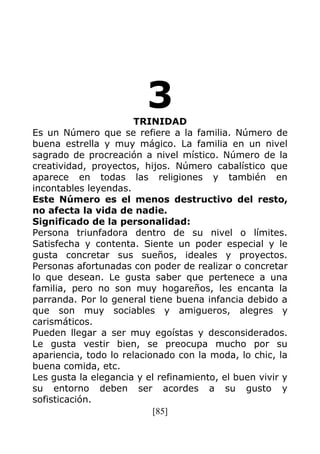 [85]
3TRINIDAD
Es un Número que se refiere a la familia. Número de
buena estrella y muy mágico. La familia en un nivel
sagrado de procreación a nivel místico. Número de la
creatividad, proyectos, hijos. Número cabalístico que
aparece en todas las religiones y también en
incontables leyendas.
Este Número es el menos destructivo del resto,
no afecta la vida de nadie.
Significado de la personalidad:
Persona triunfadora dentro de su nivel o límites.
Satisfecha y contenta. Siente un poder especial y le
gusta concretar sus sueños, ideales y proyectos.
Personas afortunadas con poder de realizar o concretar
lo que desean. Le gusta saber que pertenece a una
familia, pero no son muy hogareños, les encanta la
parranda. Por lo general tiene buena infancia debido a
que son muy sociables y amigueros, alegres y
carismáticos.
Pueden llegar a ser muy egoístas y desconsiderados.
Le gusta vestir bien, se preocupa mucho por su
apariencia, todo lo relacionado con la moda, lo chic, la
buena comida, etc.
Les gusta la elegancia y el refinamiento, el buen vivir y
su entorno deben ser acordes a su gusto y
sofisticación.
 