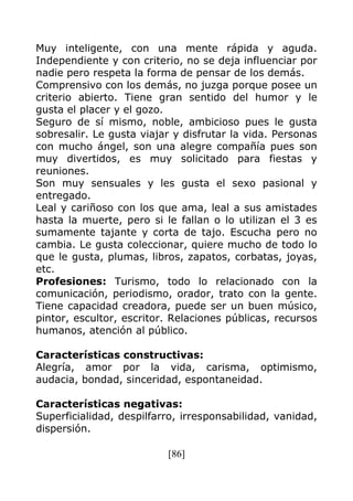 [86]
Muy inteligente, con una mente rápida y aguda.
Independiente y con criterio, no se deja influenciar por
nadie pero respeta la forma de pensar de los demás.
Comprensivo con los demás, no juzga porque posee un
criterio abierto. Tiene gran sentido del humor y le
gusta el placer y el gozo.
Seguro de sí mismo, noble, ambicioso pues le gusta
sobresalir. Le gusta viajar y disfrutar la vida. Personas
con mucho ángel, son una alegre compañía pues son
muy divertidos, es muy solicitado para fiestas y
reuniones.
Son muy sensuales y les gusta el sexo pasional y
entregado.
Leal y cariñoso con los que ama, leal a sus amistades
hasta la muerte, pero si le fallan o lo utilizan el 3 es
sumamente tajante y corta de tajo. Escucha pero no
cambia. Le gusta coleccionar, quiere mucho de todo lo
que le gusta, plumas, libros, zapatos, corbatas, joyas,
etc.
Profesiones: Turismo, todo lo relacionado con la
comunicación, periodismo, orador, trato con la gente.
Tiene capacidad creadora, puede ser un buen músico,
pintor, escultor, escritor. Relaciones públicas, recursos
humanos, atención al público.
Características constructivas:
Alegría, amor por la vida, carisma, optimismo,
audacia, bondad, sinceridad, espontaneidad.
Características negativas:
Superficialidad, despilfarro, irresponsabilidad, vanidad,
dispersión.
 