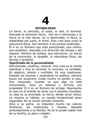 [88]
4ESTABILIDAD
La tierra, lo concreto, el suelo, lo real, lo terrenal.
Asociado al elemento tierra. Son los 4 elementos y la
tierra es el más denso. Es lo observable, lo físico, la
estabilidad del suelo, lo firme. Dios creó para crear la
estructura física. Son también 4 los puntos cardinales.
El 4 es un Número que está posicionado, que centra,
que estabiliza. Asociado a la dirección del tiempo y del
espacio. Número de solidez, que estructura. La fuerza
de la concreción, lo tangible, la naturaleza física, los
formas y tamaños.
Significado de la personalidad:
Estructurado, analítico, racional. Una cosa es la mente
espiritual y otra la racional; lo concreto, lo confiable.
Es objetivo, directo y confiable. Es muy tradicional.
Detesta las escenas y escándalos en público; siempre
busca ser ecuánime. Cuida mucho no perder el piso.
Muy mesurado. Cuando ve que algo no está
funcionando, hace un balance y termina con
propiedad. El 4 es un Número de arraigo. Representa
la casa en el sentido de tener sus 4 paredes resueltas;
su casa es su prioridad, su tierra, donde echar raíces.
Le importa su hábitat. Le resulta fundamental tener
seguridad. No se siente cómodo rentando.
Ama a su patria. Le importan mucho los valores
familiares, las tradiciones y rituales. Respeta
profundamente a su familia. No se le puede hablar mal
de su familia, su país o religión.
 