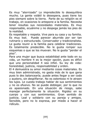 [89]
Es muy “aterrizado” Lo impredecible lo desequilibra
mucho. La gente volátil lo desespera, pues tiene los
pies siempre sobre la tierra. Parte de su religión es el
trabajo, en ocasiones lo antepone a la familia. Necesita
tener resultas sus necesidades materiales. Es muy
responsable, ecuánime y no despega jamás los pies de
la realidad.
Es respetable y respeta. Vive para su casa y su familia.
Es muy leal. Puede parecer aburrido por ser tan
rutinario y estructurado. Conservador y tradicionalista.
Le gusta reunir a la familia para celebrar tradiciones.
Es totalmente predecible. No le gusta romper sus
esquemas o que se los muevan. No le gusta “perder el
piso”.
Para una mujer que busca estabilidad ante todo en su
vida, un hombre 4 es la mejor opción, pues es difícil
que una personalidad 4 sea infiel. Su ley de vida:
honestidad, justicia, responsabilidad y orden.
El 4 demuestra su amor mediante cosas materiales. Es
muy bien administrado, no gasta más de lo que gana
pues lo des balancearía; puede antes llegar a ser codo
y austero, sin despilfarrar. No es ostentoso ni le atraen
los lujos. Le cuesta trabajo hablar de sus sentimientos
y no es efusivo. No se puede doblegar, por lo que no
es apasionado. En una situación de riesgo, sabe
manejar perfectamente la situación. Rigidez en su
cuerpo y con sus sentimientos. Gran sentido de
justicia. Leal y solidario con su pareja y amigos.
Sensible, pero no lo expresa, por miedo a hacer el
ridículo.
 