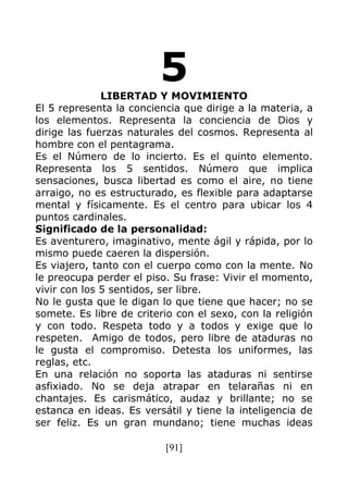 [91]
5LIBERTAD Y MOVIMIENTO
El 5 representa la conciencia que dirige a la materia, a
los elementos. Representa la conciencia de Dios y
dirige las fuerzas naturales del cosmos. Representa al
hombre con el pentagrama.
Es el Número de lo incierto. Es el quinto elemento.
Representa los 5 sentidos. Número que implica
sensaciones, busca libertad es como el aire, no tiene
arraigo, no es estructurado, es flexible para adaptarse
mental y físicamente. Es el centro para ubicar los 4
puntos cardinales.
Significado de la personalidad:
Es aventurero, imaginativo, mente ágil y rápida, por lo
mismo puede caeren la dispersión.
Es viajero, tanto con el cuerpo como con la mente. No
le preocupa perder el piso. Su frase: Vivir el momento,
vivir con los 5 sentidos, ser libre.
No le gusta que le digan lo que tiene que hacer; no se
somete. Es libre de criterio con el sexo, con la religión
y con todo. Respeta todo y a todos y exige que lo
respeten. Amigo de todos, pero libre de ataduras no
le gusta el compromiso. Detesta los uniformes, las
reglas, etc.
En una relación no soporta las ataduras ni sentirse
asfixiado. No se deja atrapar en telarañas ni en
chantajes. Es carismático, audaz y brillante; no se
estanca en ideas. Es versátil y tiene la inteligencia de
ser feliz. Es un gran mundano; tiene muchas ideas
 