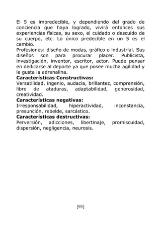 [93]
El 5 es impredecible, y dependiendo del grado de
conciencia que haya logrado, vivirá entonces sus
experiencias físicas, su sexo, el cuidado o descuido de
su cuerpo, etc. Lo único predecible en un 5 es el
cambio.
Profesiones: diseño de modas, gráfico o industrial. Sus
diseños son para procurar placer. Publicista,
investigación, inventor, escritor, actor. Puede pensar
en dedicarse al deporte ya que posee mucha agilidad y
le gusta la adrenalina.
Características Constructivas:
Versatilidad, ingenio, audacia, brillantez, comprensión,
libre de ataduras, adaptabilidad, generosidad,
creatividad.
Características negativas:
Irresponsabilidad, hiperactividad, inconstancia,
presunción, rebelde, sarcástico.
Características destructivas:
Perversión, adicciones, libertinaje, promiscuidad,
dispersión, negligencia, neurosis.
 