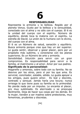[94]
6RESPONSABILIDAD
Representa la armonía y la belleza. Regido por el
planeta Venus. Gusto por la belleza y la sensualidad,
conectado con el alma y no sólo con el cuerpo. El 6 es
la unidad del cuerpo con el espíritu. Número de
equilibrio, donde toca la materia con el espíritu. La
estrella de David. La unión de lo humano con lo divino,
del cuerpo con el alma.
El 6 es un Número de salud, sanación y equilibrio.
Busca armonía porque cree que hay un ser superior.
Le gusta sentir, observar y gozar placer, pero por un
propósito más sublime, y conectarse con los planos
superiores. Es un Número de arte y armonía.
Sensibilidad. Intuición para servir con un gran
compromiso. Es responsabilidad para servir a la
familia, al matrimonio y al amor. Amor por sus padres.
Significado de la personalidad:
Hogareño y amoroso, sobre todo con su familia. No se
desvive por los otros, pero sí por los que ama. Es
servicial, conciliador, estable, sólido. Le gusta apoyar a
los amigos, pues quiere amor. Es leal y discreto,
centrado y sensual. Jamás haría una locura; nunca
arriesga lo que tiene pues su familia es lo primordial.
No pierde nada por un impulso. Le encanta el placer,
pro muy sublimado. Es aterrizado y se preocupa
fácilmente. Deja de hacer sus cosas por los demás. En
la mujer, tienden a ser madres sobre protectoras, muy
femeninas, prudentes y discretas.
 