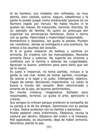 [95]
Si es hombre, sus modales son refinados, es muy
atento, bien vestido, pulcro, seguro, caballeroso y la
gente lo puede juzgar como amanerado (porque es un
Número regido por Venus). No habla mucho ni le
gustan las masas. Es mesurado, racional, discreto. Es
un ejemplo de familia. Es quien se preocupa por
organizar los aniversarios familiares. Dulce y tierno
con su gente. Paternidad y maternidad responsable.
Románticos e idealistas, les gusta la poesía. Pueden
ser vanidosos. Jamás se entregaría a una aventura. Se
enfoca a los asuntos del corazón.
Al 6 le gusta rodearse de belleza y sentirse en
armonía. Es creativo con las manualidades. Necesita
armonía física y externa. No soporta los chismes y
conflictos con la familia y detesta las vulgaridades.
Aprecian lo bueno: prefieren poco pero tiene que ser
de lo mejor.
Es justo e imparcial, no toma partido, incluso si la
gente la cae mal. Antes de tomar partido, investiga.
Se asocia a lo legal y lo justo. Inteligente, objetivo.
Capaz de tomar decisiones importantes. La razón la
busca a través del corazón. Bien intencionado y
amante de la paz, de buenos sentimientos.
De mente creativa, imaginativa. Soñador pero
responsable, terrenal. Le gusta el arte, apreciarlo o
crearlo.
Sus amigos lo critican porque prefieren la compañía de
su pareja a la de los amigos. Generosos con su pareja
e hijos. Sobre protector con su familia y parientes.
Puede padecer celos enfermizos. Obsesivo, revisa la
costura por dentro. Obsesivo del orden y la limpieza.
Mal aspectado, es alucinante, deja de haber armonía.
Neurótico, pierde la paz.
 