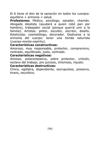 [96]
El 6 tiene el don de la sanación en todos los cuerpos:
equilibrio + armonía = salud.
Profesiones: Médico, psicólogo, sanador, chamán.
Abogado idealista (ayudará a quien robó pan por
hambre), trabajador social (porque querrá unir a la
familia). Artistas: pintor, escultor, escritor, diseño.
Esteticista: cosmetólogo, decorador. Dedicarse a la
armonía del cuerpo: tener una tienda naturista
(cuerpo-mente-espíritu).
Características constructivas:
Amoroso, muy responsable, protector, comprensivo,
centrado, equilibrado, justo, centrado.
Características negativas:
Ansioso, autocompasivo, sobre protector, criticón,
esclavo del trabajo, pre juicioso, chismoso, injusto.
Características destructivas:
Cínico, ególatra, dependiente, escrupuloso, posesivo,
tirano, neurótico.
 