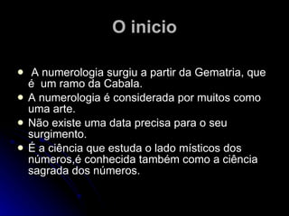 O inicio A numerologia surgiu a partir da Gematria, que é   um ramo da Cabala. A numerologia é considerada por muitos como uma arte. Não existe uma data precisa para o seu surgimento. É a ciência que estuda o lado místicos dos números,é conhecida também como a ciência sagrada dos números. 