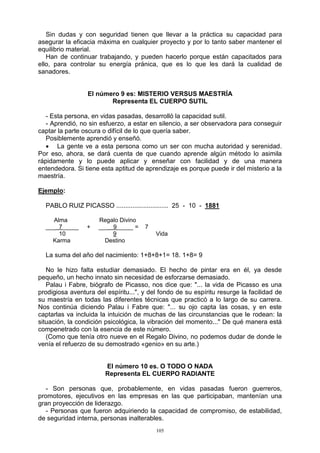 105
Sin dudas y con seguridad tienen que llevar a la práctica su capacidad para
asegurar la eficacia máxima en cualquier proyecto y por lo tanto saber mantener el
equilibrio material.
Han de continuar trabajando, y pueden hacerlo porque están capacitados para
ello, para controlar su energía pránica, que es lo que les dará la cualidad de
sanadores.
El número 9 es: MISTERIO VERSUS MAESTRÍA
Representa EL CUERPO SUTIL
- Esta persona, en vidas pasadas, desarrolló la capacidad sutil.
- Aprendió, no sin esfuerzo, a estar en silencio, a ser observadora para conseguir
captar la parte oscura o difícil de lo que quería saber.
Posiblemente aprendió y enseñó.
 La gente ve a esta persona como un ser con mucha autoridad y serenidad.
Por eso, ahora, se dará cuenta de que cuando aprende algún método lo asimila
rápidamente y lo puede aplicar y enseñar con facilidad y de una manera
entendedora. Si tiene esta aptitud de aprendizaje es porque puede ir del misterio a la
maestría.
Ejemplo:
PABLO RUIZ PICASSO ............................. 25 - 10 - 1881
Alma Regalo Divino
___ 7_____ + ___ 9_____ = 7
10 9 Vida
Karma Destino
La suma del año del nacimiento: 1+8+8+1= 18. 1+8= 9
No le hizo falta estudiar demasiado. El hecho de pintar era en él, ya desde
pequeño, un hecho innato sin necesidad de esforzarse demasiado.
Palau i Fabre, biógrafo de Picasso, nos dice que: "... la vida de Picasso es una
prodigiosa aventura del espíritu...", y del fondo de su espíritu resurge la facilidad de
su maestría en todas las diferentes técnicas que practicó a lo largo de su carrera.
Nos continúa diciendo Palau i Fabre que: "... su ojo capta las cosas, y en este
captarlas va incluida la intuición de muchas de las circunstancias que le rodean: la
situación, la condición psicológica, la vibración del momento..." De qué manera está
compenetrado con la esencia de este número.
(Como que tenía otro nueve en el Regalo Divino, no podemos dudar de donde le
venía el refuerzo de su demostrado «genio» en su arte.)
El número 10 es. O TODO O NADA
Representa EL CUERPO RADIANTE
- Son personas que, probablemente, en vidas pasadas fueron guerreros,
promotores, ejecutivos en las empresas en las que participaban, mantenían una
gran proyección de liderazgo.
- Personas que fueron adquiriendo la capacidad de compromiso, de estabilidad,
de seguridad interna, personas inalterables.
 