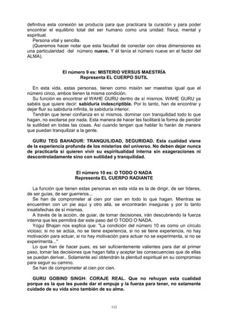 112
definitiva esta conexión se producía para que practicara la curación y para poder
encontrar el equilibrio total del ser humano como una unidad: física, mental y
espiritual.
Persona vital y sencilla.
(Queremos hacer notar que esta facultad de conectar con otras dimensiones es
una particularidad del número nueve. Y él tenía el número nueve en el factor del
ALMA).
El número 9 es: MISTERIO VERSUS MAESTRÍA
Representa EL CUERPO SUTIL
En esta vida, estas personas, tienen como misión ser maestras igual que el
número cinco, ambos tienen la misma condición.
Su función es encontrar el WAHE GURU dentro de sí mismos. WAHE GURU ya
sabéis que quiere decir: sabiduría indescriptible. Por lo tanto, han de encontrar y
dejar fluir su sabiduría infinita, la sabiduría interior.
Tendrán que tener confianza en sí mismos, dominar con tranquilidad todo lo que
hagan, no excitarse por nada. Esta manera de hacer les facilitará la forma de percibir
la sutilidad en todas las cosas. Así cuando tengan que hablar lo harán de manera
que puedan tranquilizar a la gente.
GURU TEG BAHADUR: TRANQUILIDAD, SEGURIDAD. Esta cualidad viene
de la experiencia profunda de los misterios del universo. No deben dejar nunca
de practicarla si quieren vivir su espiritualidad interna sin exageraciones ni
descontroladamente sino con sutilidad y tranquilidad.
El número 10 es: O TODO O NADA
Representa EL CUERPO RADIANTE
La función que tienen estas personas en esta vida es la de dirigir, de ser líderes,
de ser guías, de ser guerreros...
Se han de comprometer al cien por cien en todo lo que hagan. Mientras se
encuentren con un pie aquí y otro allá, se encontrarán inseguras y por lo tanto
insatisfechas de sí mismas.
A través de la acción, de guiar, de tomar decisiones, irán descubriendo la fuerza
interna que les permitirá dar este paso del O TODO O NADA.
Yogui Bhajan nos explica que: "La condición del número 10 es como un círculo
vicioso; si no se actúa, no se tiene experiencia, si no se tiene experiencia, no hay
motivación para actuar, si no hay motivación para actuar no se experimenta, si no se
experimenta..."
Lo que han de hacer pues, es ser suficientemente valientes para dar el primer
paso, tomar las decisiones que hagan falta y aceptar las consecuencias que de ellas
se puedan derivar.. Solamente así obtendrán la plenitud espiritual en su compromiso
para seguir su camino.
Se han de comprometer al cien por cien.
GURU GOBIND SINGH: CORAJE REAL. Que no rehuyan esta cualidad
porque es la que les puede dar el empuje y la fuerza para tener, no solamente
cuidado de su vida sino también de su alma.
 
