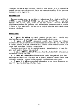 114
desarrollar el cuerpo espiritual que determine este número y en consecuencia
pasará que, se mostrarán con más fuerza los aspectos negativos de los números
que determinen a la persona.
Ayuda técnica:
Tampoco en este factor hay ejercicios ni meditaciones. Si se trabaja el ALMA y el
KARMA, se usa el REGALO DIVINO y se exterioriza el DESTINO, no hará falta
trabajar este aspecto, pero, como en los dos factores anteriores, también
proponemos practicar los ejercicios y las meditaciones correspondientes a los dos
primeros factores, ya que será una manera de integrar el sentido del número que se
tenga en este factor
Recordamos:
 El factor del ALMA representa nuestro proceso interior, nuestra paz
espiritual. Para tener la experiencia hace falta trabajarlo interiormente.
 El factor del KARMA representa aquello que hemos de trabajar
exteriormente, lo que nos hará sentir encaminados espiritualmente, que estamos en
el camino correcto, que nos hará ver nuestra relación con el mundo exterior. Este
factor, hace falta, pues, trabajarlo exteriormente.
Estos dos procesos se han de conducir paralela y armónicamente, en esta vida,
para la elevación y el desarrollo espiritual.
 El factor del REGALO DIVINO representa el don, la bendición, la fuerza que
nos ha sido dada en esta vida.
 El factor del DESTINO representa lo que hemos trabajado en otras vidas.
Estos dos factores son las cualidades que se tienen y la fuerza que se adquiere para
dedicarlas a trabajar y obtener los dos procesos mencionados anteriormente.
 El factor de la VIDA representa la totalidad de lo que hemos de obtener en
esta vida y que nos dará la plenitud espiritual.
 