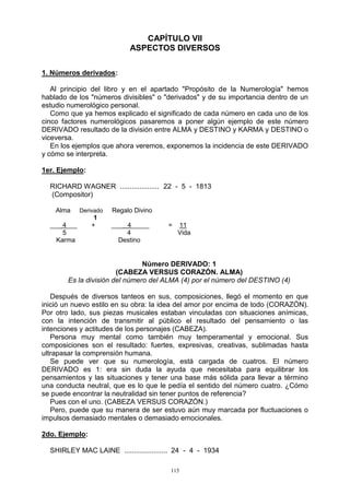 115
CAPÍTULO VII
ASPECTOS DIVERSOS
1. Números derivados:
Al principio del libro y en el apartado "Propósito de la Numerología" hemos
hablado de los "números divisibles" o "derivados" y de su importancia dentro de un
estudio numerológico personal.
Como que ya hemos explicado el significado de cada número en cada uno de los
cinco factores numerológicos pasaremos a poner algún ejemplo de este número
DERIVADO resultado de la división entre ALMA y DESTINO y KARMA y DESTINO o
viceversa.
En los ejemplos que ahora veremos, exponemos la incidencia de este DERIVADO
y cómo se interpreta.
1er. Ejemplo:
RICHARD WAGNER .................... 22 - 5 - 1813
(Compositor)
Alma Derivado Regalo Divino
1
___ 4___ + ___ 4_____ = 11
5 4 Vida
Karma Destino
Número DERIVADO: 1
(CABEZA VERSUS CORAZÓN. ALMA)
Es la división del número del ALMA (4) por el número del DESTINO (4)
Después de diversos tanteos en sus, composiciones, llegó el momento en que
inició un nuevo estilo en su obra: la idea del amor por encima de todo (CORAZÓN).
Por otro lado, sus piezas musicales estaban vinculadas con situaciones anímicas,
con la intención de transmitir al público el resultado del pensamiento o las
intenciones y actitudes de los personajes (CABEZA).
Persona muy mental como también muy temperamental y emocional. Sus
composiciones son el resultado: fuertes, expresivas, creativas, sublimadas hasta
ultrapasar la comprensión humana.
Se puede ver que su numerología, está cargada de cuatros. El número
DERIVADO es 1: era sin duda la ayuda que necesitaba para equilibrar los
pensamientos y las situaciones y tener una base más sólida para llevar a término
una conducta neutral, que es lo que le pedía el sentido del número cuatro. ¿Cómo
se puede encontrar la neutralidad sin tener puntos de referencia?
Pues con el uno. (CABEZA VERSUS CORAZÓN.)
Pero, puede que su manera de ser estuvo aún muy marcada por fluctuaciones o
impulsos demasiado mentales o demasiado emocionales.
2do. Ejemplo:
SHIRLEY MAC LAINE ...................... 24 - 4 - 1934
 