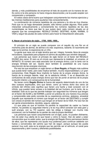 122
demás, y más posibilidades de encaminar el trato de acuerdo con la manera de ser.
Es como si la otra persona no fuera ninguna desconocida y se la puede aceptar con
comprensión y compasión.
En estos casos sería bueno que trabajasen conjuntamente los mismos ejercicios y
las mismas meditaciones para ayudarse más conscientemente.
La combinación de números repetidos de una persona y la otra es muy diversa.
Para que no se haga demasiado pesado, sólo hemos puesto algunas. Para poder
interpretar exhaustivamente y correctamente los números repetidos de las dos
numerologías se tiene que leer lo que quiere decir cada número situado en el
aspecto que les corresponden: REGALO DIVINO, DESTINO, ALMA, KARMA, O
VIDA y seguir las pautas de cada número para hacer la interpretación adecuada.
4. Nacer al principio de siglo... 1700, 1800, 1900...
El principio de un siglo se puede comparar con el capullo de una flor en el
momento justo de abrirse, de abrirse a la vida: expansiva, radiante. El nacimiento del
siglo es la sonrisa, la esperanza de un niño.
La gente que nace con el siglo tendría que ser: íntegra, honesta, llena de energía
renovadora, capacitada para preparar el camino de aquellos que vendrán después.
Las personas que nacen al principio de siglo tienen en el factor del REGALO
DIVINO dos ceros. El cero es el círculo que representa la totalidad, el universo, el
INFINITO. El número cero está asociado con la energía divina y por lo tanto con la
energía ilimitada del ser. Quiere decir también la posibilidad de una nueva
resurrección de las energías cósmicas.
Por eso los que empiezan un siglo tienen un Gran Regalo, el Regalo más sublime
que pueda tener nadie, pero esto implica también, mucha responsabilidad y un gran
compromiso. Este Regalo lleva implícito la fuerza de la propia energía divina, la
fuerza de la energía latente, total, de la sabiduría infinita. Y es el desarrollo sin
confusiones de esta propia energía divina que han de poner al servicio de la propia
evolución interior y en consecuencia de la humanidad.
No tienen como Regalo Divino la fuerza del aspecto determinado de uno de los
diez cuerpos espirituales, sino que tienen, como ya hemos dicho dos ceros (el
símbolo del infinito) esto significa que tienen una fuerte y total conexión con el
infinito, que pueden tener acceso a la totalidad del ser humano, por lo tanto, de su
totalidad. Esto es lo que les permite trabajar con seguridad los números que tengan
en el factor del ALMA y del KARMA y poner en práctica de una manera muy precisa
y comprensible esta parte concreta de su experiencia anímica, akássica, ancestral
(aquello que represente el número que tengan en el factor del DESTINO) y cumplir
con creces el sentido del número que tengan en el factor de la VIDA. Por eso han de
ser gente emprendedora, decidida, segura, valerosa.
Lo que pasa es que el hombre ha perdido la capacidad de captar su fuerza
interior, ha perdido su seguridad interna y le es muy difícil conectar con esta gran y
sutil energía, con su YO superior, esto les obliga a trabajar con mucha más
conciencia, con la finalidad de no perder de vista la propia identidad.
Las personas que nacen conjuntamente con el siglo, pues, no pueden distraerse,
han de estar muy alerta de lo que hacen y cómo lo hacen. Han de saber y estar
convencidos que no están solos, que la energía del Regalo Divino permanece dentro
de ellos, que les representa una ayuda muy poderosa para continuar adelante con
fuerza y convencidos del camino que han de seguir, porque aunque les pueda
parecer muy sutil, esta es la energía que les permite ser el vehículo, el canal para
expansionarla y abrir nuevas y diferentes posibilidades.
 