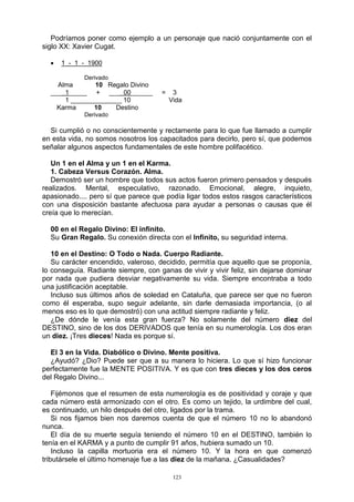 123
Podríamos poner como ejemplo a un personaje que nació conjuntamente con el
siglo XX: Xavier Cugat.
 1 - 1 - 1900
Derivado
Alma 10 Regalo Divino
___ 1_____ + ___ 00______ = 3
1 ______________ 10 Vida
Karma 10 Destino
Derivado
Si cumplió o no conscientemente y rectamente para lo que fue llamado a cumplir
en esta vida, no somos nosotros los capacitados para decirlo, pero sí, que podemos
señalar algunos aspectos fundamentales de este hombre polifacético.
Un 1 en el Alma y un 1 en el Karma.
1. Cabeza Versus Corazón. Alma.
Demostró ser un hombre que todos sus actos fueron primero pensados y después
realizados. Mental, especulativo, razonado. Emocional, alegre, inquieto,
apasionado.... pero sí que parece que podía ligar todos estos rasgos característicos
con una disposición bastante afectuosa para ayudar a personas o causas que él
creía que lo merecían.
00 en el Regalo Divino: El infinito.
Su Gran Regalo. Su conexión directa con el Infinito, su seguridad interna.
10 en el Destino: O Todo o Nada. Cuerpo Radiante.
Su carácter encendido, valeroso, decidido, permitía que aquello que se proponía,
lo conseguía. Radiante siempre, con ganas de vivir y vivir feliz, sin dejarse dominar
por nada que pudiera desviar negativamente su vida. Siempre encontraba a todo
una justificación aceptable.
Incluso sus últimos años de soledad en Cataluña, que parece ser que no fueron
como él esperaba, supo seguir adelante, sin darle demasiada importancia, (o al
menos eso es lo que demostró) con una actitud siempre radiante y feliz.
¿De dónde le venía esta gran fuerza? No solamente del número diez del
DESTINO, sino de los dos DERIVADOS que tenía en su numerología. Los dos eran
un diez. ¡Tres dieces! Nada es porque sí.
El 3 en la Vida. Diabólico o Divino. Mente positiva.
¿Ayudó? ¿Dio? Puede ser que a su manera lo hiciera. Lo que sí hizo funcionar
perfectamente fue la MENTE POSITIVA. Y es que con tres dieces y los dos ceros
del Regalo Divino...
Fijémonos que el resumen de esta numerología es de positividad y coraje y que
cada número está armonizado con el otro. Es como un tejido, la urdimbre del cual,
es continuado, un hilo después del otro, ligados por la trama.
Si nos fijamos bien nos daremos cuenta de que el número 10 no lo abandonó
nunca.
El día de su muerte seguía teniendo el número 10 en el DESTINO, también lo
tenía en el KARMA y a punto de cumplir 91 años, hubiera sumado un 10.
Incluso la capilla mortuoria era el número 10. Y la hora en que comenzó
tributársele el último homenaje fue a las diez de la mañana. ¿Casualidades?
 
