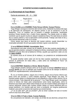 125
INTERPRETACIONES NUMEROLÓGICAS
1. La Numerología de Yogui Bhajan:
Fecha de nacimiento: 26 - 8 - 1929
Alma Regalo Divino
___ 8_____ + ___ 11______ = 10
8 3 Vida
Karma Destino
8 en el ALMA y en el KARMA: Finito Versus Infinito. Cuerpo Pránico
Yogui Bhajan consiguió el dominio del número ocho, mediante la práctica del yoga
y de ejercicios de pranayama, sin dejarse vencer ni por el cansancio ni por el
desánimo. Tuvo un maestro que le enseñó a trabajar duramente, haciéndole
practicar Kriyas durante tres y cuatro horas seguidas. Fue desde joven un atleta,
condición que le ayudó mucho en adquirir resistencia física. Por esto tiene el control
de su cuerpo pránico y nos lo demuestra continuamente. Trabaja casi todo el día y
sólo precisa descansar unas 4 ó 5 horas.
Como quiera que tiene el dominio del cuerpo pránico, puede desarrollar su
incansable actividad. De ahí que pueda controlar y guiar a sus alumnos.
11 en el REGALO DIVINO: Incambiable. Guru.
Recordemos que este número es el maestro de los diez cuerpos espirituales, lo
que le permite enseñar, compartir la Sabiduría Infinita, enseñando sobre SIRI GURU
GRANTH (el gran libro de la Sabiduría Infinita), aquello que aportaron cada uno de
los DIEZ GURUS.
El número once es el número de la realeza y su presencia es verdaderamente
real.
Si puede enseñar sobre cada uno de los diez cuerpos espirituales, es porque
conoce la perfección de todos ellos, y sabe cómo se manifiesta el "Guru" (la
Sabiduría Infinita).
3 en el DESTINO: Diabólico o Divino. Mente Positiva.
Yogui Bhajan enseña siempre cómo se ha de girar la energía diabólica hacia la
energía divina. Es con su ejemplo que muestra cómo se ha de trabajar la MENTE
POSITIVA: equilibradamente, conscientemente.
Él, es un hombre positivo, seguro de sí mismo, seguro de la fuerza interna que
tiene como ser humano y como maestro espiritual. Yogui Bhajan nos dice: "el
hombre puede utilizar su energía para el mal (diabólico) o para el bien (divino). Es la
misma energía. Todo depende de la persona". Y es Yogui Bhajan quien nos explica
cómo lo hemos de hacer para comportarnos como seres espirituales, cómo lo
tenemos que hacer para utilizar esta energía en pro de nuestro trabajo para seguir el
camino espiritual; porque bien hubiera podido utilizar su fuerza espiritual para su
propio beneficio y en cambio optó por venir a occidente, sin ninguna pertenencia
material, para poner al servicio de la gente sus conocimientos.
¿Y no es esto dar? ¿No es proveer? ¿No es tener cuidado de todo el mundo
como lo hizo Guru Amar Das?
10 en la VIDA. O Todo o Nada. Cuerpo Radiante.
Es una persona con decisión, con coraje, es el líder de sus alumnos, porque él es
 