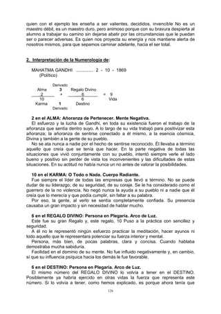126
quien con el ejemplo les enseña a ser valientes, decididos, invencible No es un
maestro débil, es un maestro duro, pero animoso porque con su bravura despierta al
alumno a trabajar su camino sin dejarse abatir por las circunstancias que le puedan
ser o parecer adversas. Es quien nos proyecta su energía y nos mantiene alerta de
nosotros mismos, para que sepamos caminar adelante, hacia el ser total.
2. Interpretación de la Numerología de:
MAHATMA GANDHI .............. 2 - 10 - 1869
(Político)
Derivado
Alma 3 Regalo Divino
___ 2_____ + ___ 6______ = 9
10 6 Vida
Karma 1 Destino
Derivado
2 en el ALMA: Añoranza de Pertenecer. Mente Negativa.
El esfuerzo y la lucha de Gandhi, en toda su existencia fueron el trabajo de la
añoranza que sentía dentro suyo. A lo largo de su vida trabajó para positivizar esta
añoranza; la añoranza de sentirse conectado a él mismo, a la esencia cósmica,
Divina y también a la gente de su pueblo.
No se ata nunca a nadie por el hecho de sentirse reconocido. Él llevaba a término
aquello que creía que se tenía que hacer. En la parte negativa de todas las
situaciones que vivió conjuntamente con su pueblo, intentó siempre verle el lado
bueno y positivo sin perder de vista los inconvenientes y las dificultades de estas
situaciones. En su actitud no había nunca un no antes de valorar la posibilidades.
10 en el KARMA: O Todo o Nada. Cuerpo Radiante.
Fue siempre el líder de todas las empresas que llevó a término. No se puede
dudar de su liderazgo, de su seguridad, de su coraje. Se le ha considerado como el
guerrero de la no violencia. No negó nunca la ayuda a su pueblo ni a nadie que él
creía que lo merecía y que podía cumplir, sin faltar a su palabra.
Por eso, la gente, al verlo se sentía completamente confiada. Su presencia
causaba un gran impacto y sin necesidad de hablar mucho.
6 en el REGALO DIVINO: Persona en Plegaria. Arco de Luz.
Este fue su gran Regalo y, este regalo, 10 Puso a la práctica con sencillez y
seguridad.
A él no le representó ningún esfuerzo practicar la meditación, hacer ayunos ni
todo aquello que le representara potenciar su fuerza interior y mental.
Persona, más bien, de pocas palabras, clara y concisa. Cuando hablaba
demostraba mucha sabiduría.
Facilidad en el dominio de su mente. No fue influido negativamente y, en cambio,
sí que su influencia psíquica hacia los demás le fue favorable.
6 en el DESTINO: Persona en Plegaria. Arco de Luz.
El mismo número del REGALO DIVINO lo volvía a tener en el DESTINO.
Posiblemente ya habría ejercido en otras vidas la fuerza que representa este
número. Si lo volvía a tener, como hemos explicado, es porque ahora tenía que
 