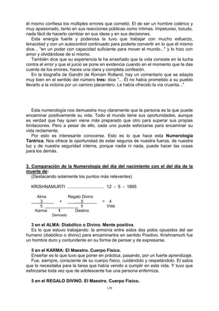 128
él mismo confiesa los múltiples errores que cometió. El de ser un hombre colérico y
muy apasionado, tanto en sus reacciones públicas como íntimas. Impetuoso, tozudo,
nada fácil de hacerlo cambiar en sus ideas y en sus decisiones.
Esta energía fuerte y poderosa la tuvo que trabajar con mucho esfuerzo,
tenacidad y con un autocontrol continuado para poderla convertir en lo que él mismo
dice... "en un poder con capacidad suficiente para mover el mundo..." y lo hizo con
amor y olvidándose de sí mismo.
También dice que su experiencia le ha enseñado que la vida consiste en la lucha
contra el error y que el juicio se pone en evidencia cuando en el momento que te das
cuenta de los errores, haces una clara y completa confesión.
En la biografía de Gandhi de Romain Rolland, hay un comentario que se adapta
muy bien en el sentido del número tres: dice "... Él no había prometido a su pueblo
llevarlo a la victoria por un camino placentero. Le había ofrecido la vía cruenta..."
Esta numerología nos demuestra muy claramente que la persona es la que puede
encaminar positivamente su vida. Todo el mundo tiene sus oportunidades, aunque
es verdad que hay quien viene más preparado que otro para superar sus propias
limitaciones. Pero a pesar de ello, cada uno puede esforzarse para encaminar su
vida rectamente.
Por esto es interesante conocerse. Esto es lo que hace esta Numerología
Tántrica. Nos ofrece la oportunidad de estar seguros de nuestra fuerza, de nuestra
luz y de nuestra seguridad interna, porque nadie ni nada, puede hacer las cosas
para los demás.
3. Comparación de la Numerología del día del nacimiento con el del día de la
muerte de:
(Destacando solamente los puntos más relevantes)
KRISHNAMURTI .............................. 12 - 5 - 1895
Alma Regalo Divino
___ 3_____ + ___ 5______ = 4
5 _______________ 5 Vida
Karma 1 Destino
Derivado
3 en el ALMA: Diabólico o Divino. Mente positiva.
Es lo que estuvo trabajando: la armonía entre estos dos polos opuestos del ser
humano (diabólico o divino) para encaminarlos en sentido Positivo. Krishnamurti fue
un hombre duro y contundente en su forma de pensar y de expresarse.
5 en el KARMA: El Maestro. Cuerpo Físico.
Enseñar es lo que tuvo que poner en práctica, pasando, por un fuerte aprendizaje.
Fue, siempre, consciente de su cuerpo físico, cuidándolo y respetándolo. El sabía
que lo necesitaba para la tarea que había venido a cumplir en esta vida. Y tuvo que
esforzarse toda vez que de adolescente fue una persona enfermiza.
5 en el REGALO DIVINO. El Maestro. Cuerpo Físico.
 