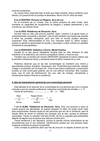 130
continuó enseñando.
Su cuerpo físico respondió bien al trato que había recibido. Estuvo enfermo poco
tiempo y en pocas horas se produjo el desenlace. Murió a los 91 años de edad.
6 en el DESTINO: Persona en Plegaria. Arco de Luz.
En el momento de su muerte, tuvo la fuerza psíquica de estar lúcido, para
mantener su capacidad de recogimiento de plegaria y aceptar plenamente y con
conciencia, sus últimas horas.
7 en la VIDA: Plataforma de Elevación. Aura.
Durante toda su vida ¿No procuró enseñar, guiar, conducir a la gente hacia un
comportamiento consciente y elevado? ¿No es esto también una manera de enseñar
a tener los puntales necesarios para que todo el mundo pudiera elevarse,
superarse? Esta intencionalidad la tuvo muy marcada hasta su último suspiro,
porque no perdió la oportunidad de ayudar y aconsejar a todos cuantos en aquellos
momentos le acompañaban.
3 en el DERIVADO: Diabólico o Divino. Mente Positiva.
Aquello en lo que estuvo trabajando durante toda su vida, tampoco en este
momento no lo abandonó, así mantuvo el equilibrio interior y murió en paz.
También aquí el sentido del número DERIVADO representó la fuerza interior que
le permitió mantenerse lúcido y coherente hasta el último instante de su vida.
Podemos observar que en las dos numerologías se mantiene una misma y
generalizada energía: Equilibrio. Superación. Dar. Positividad para entender, trabajar
y llegar a conectarse con el propio ser. Todo lo que estuvo explicando y practicando
durante su vida continuaba patente, aún en sus últimos momentos. Nos muestra,
pues, que la vida de Krishnamurti fue una vida de entrega, disciplinada y
consecuente hasta el final de su existencia.
4. Idea de interpretación general de una numerología personal:
Este ejemplo es el resumen de la numerología de una persona que vino a nuestra
consulta y que por secreto profesional, indicamos únicamente las iniciales: J. L. P.
Fecha de nacimiento ............................ 25 - 4 - 1963
Alma Regalo Divino
___ 7_____ + ___ 9______ = 3
4 10 Vida
Karma Destino
7 en el ALMA: Plataforma de Elevación. Aura. Eres una persona a quien le
cuesta superar las dificultades, te quedas atrapado en ellas, sin poder hacer nada
para solucionarlas. Buscas ayuda en las personas que son de tu confianza, pero te
resulta difícil de poner en práctica los consejos que te dan, aunque te parezcan
razonables. Tienes un carácter más bien tímido, de ahí tu angustia para presentarte
delante de alguien que te parece que está por encima de ti.
Tienes tendencia a ser depresivo, porque te sientes víctima propiciatoria de las
circunstancias que te son adversas. Interiormente puedes ser una persona triste.
Cualquier problema te parece insuperable.
Como consejo te podemos decir que has de procurar no dejarte arrastrar por las
 