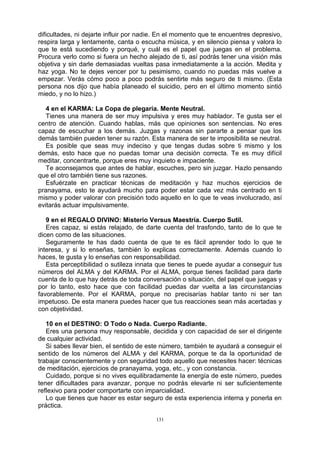 131
dificultades, ni dejarte influir por nadie. En el momento que te encuentres depresivo,
respira larga y lentamente, canta o escucha música, y en silencio piensa y valora lo
que te está sucediendo y porqué, y cuál es el papel que juegas en el problema.
Procura verlo como si fuera un hecho alejado de ti, así podrás tener una visión más
objetiva y sin darle demasiadas vueltas pasa inmediatamente a la acción. Medita y
haz yoga. No te dejes vencer por tu pesimismo, cuando no puedas más vuelve a
empezar. Verás cómo poco a poco podrás sentirte más seguro de ti mismo. (Esta
persona nos dijo que había planeado el suicidio, pero en el último momento sintió
miedo, y no lo hizo.)
4 en el KARMA: La Copa de plegaria. Mente Neutral.
Tienes una manera de ser muy impulsiva y eres muy hablador. Te gusta ser el
centro de atención. Cuando hablas, más que opiniones son sentencias. No eres
capaz de escuchar a los demás. Juzgas y razonas sin pararte a pensar que los
demás también pueden tener su razón. Esta manera de ser te imposibilita se neutral.
Es posible que seas muy indeciso y que tengas dudas sobre ti mismo y los
demás, esto hace que no puedas tomar una decisión correcta. Te es muy difícil
meditar, concentrarte, porque eres muy inquieto e impaciente.
Te aconsejamos que antes de hablar, escuches, pero sin juzgar. Hazlo pensando
que el otro también tiene sus razones.
Esfuérzate en practicar técnicas de meditación y haz muchos ejercicios de
pranayama, esto te ayudará mucho para poder estar cada vez más centrado en ti
mismo y poder valorar con precisión todo aquello en lo que te veas involucrado, así
evitarás actuar impulsivamente.
9 en el REGALO DIVINO: Misterio Versus Maestría. Cuerpo Sutil.
Eres capaz, si estás relajado, de darte cuenta del trasfondo, tanto de lo que te
dicen como de las situaciones.
Seguramente te has dado cuenta de que te es fácil aprender todo lo que te
interesa, y si lo enseñas, también lo explicas correctamente. Además cuando lo
haces, te gusta y lo enseñas con responsabilidad.
Esta perceptibilidad o sutileza innata que tienes te puede ayudar a conseguir tus
números del ALMA y del KARMA. Por el ALMA, porque tienes facilidad para darte
cuenta de lo que hay detrás de toda conversación o situación, del papel que juegas y
por lo tanto, esto hace que con facilidad puedas dar vuelta a las circunstancias
favorablemente. Por el KARMA, porque no precisarías hablar tanto ni ser tan
impetuoso. De esta manera puedes hacer que tus reacciones sean más acertadas y
con objetividad.
10 en el DESTINO: O Todo o Nada. Cuerpo Radiante.
Eres una persona muy responsable, decidida y con capacidad de ser el dirigente
de cualquier actividad.
Si sabes llevar bien, el sentido de este número, también te ayudará a conseguir el
sentido de los números del ALMA y del KARMA, porque te da la oportunidad de
trabajar conscientemente y con seguridad todo aquello que necesites hacer: técnicas
de meditación, ejercicios de pranayama, yoga, etc., y con constancia.
Cuidado, porque si no vives equilibradamente la energía de este número, puedes
tener dificultades para avanzar, porque no podrás elevarte ni ser suficientemente
reflexivo para poder comportarte con imparcialidad.
Lo que tienes que hacer es estar seguro de esta experiencia interna y ponerla en
práctica.
 