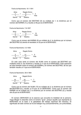 14
Fecha de Nacimiento: 16-1-1941
Alma Regalo Divino
____7____ + ____5______ = 5
1 ___________6 Vida
Karma 6 Destino
Como que el número del DESTINO (6) es múltiplo de 1, lo dividimos por el
número del KARMA (1) y resulta un 6 que es el DERIVADO.
Fecha de Nacimiento: 7-8-1957
Alma Regalo Divino
____7____ + ____3______ = 10
8 ___________4 Vida
Karma 2 Destino
Como que el número del KARMA (8) es múltiplo de 4, lo dividimos por el número
del DESTINO (4) siendo el resultado un 2 que es el DERIVADO.
Fecha de Nacimiento: 3-3-1938
Alma Regalo Divino
1
____3____ + ___11_____ = 9
3 ___________3 Vida
Karma 1 Destino
En este caso tanto el número del ALMA como el número del DESTINO son
múltiplos entre sí, los dividimos y resulta un 1 que es el DERIVADO. Esta operación
se hace también entre el número del KARMA y el número del DESTINO, de los que
también resulta un 1 que es el DERIVADO.
Fecha de Nacimiento: 28-4-1964
Alma Regalo Divino
5
___10____ + __10_____ = 7
4 __________ 2 Vida
Karma 2 Destino
Como que el número del ALMA (10) es múltiplo de 5, lo dividimos por el número
del DESTINO (2) y resulta un 5 que es el DERIVADO. Como que el número del
KARMA (4) es múltiplo de 2, lo dividimos por el número del DESTINO (2) y resulta
otro 2 que es el DERIVADO.
El número DERIVADO es la esencia que envuelve la totalidad de la persona.
Yogui Bhajan lo describe como el número "guía", porque aquello que representa el
DERIVADO es la base o la globalidad del trabajo espiritual del individuo. El
significado de este número se ha de trabajar muy conscientemente y en profundidad,
 