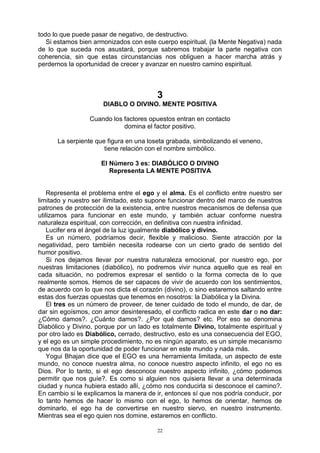 22
todo lo que puede pasar de negativo, de destructivo.
Si estamos bien armonizados con este cuerpo espiritual, (la Mente Negativa) nada
de lo que suceda nos asustará, porque sabremos trabajar la parte negativa con
coherencia, sin que estas circunstancias nos obliguen a hacer marcha atrás y
perdernos la oportunidad de crecer y avanzar en nuestro camino espiritual.
3
DIABLO O DIVINO. MENTE POSITIVA
Cuando los factores opuestos entran en contacto
domina el factor positivo.
La serpiente que figura en una loseta grabada, simbolizando el veneno,
tiene relación con el nombre simbólico.
El Número 3 es: DIABÓLICO O DIVINO
Representa LA MENTE POSITIVA
Representa el problema entre el ego y el alma. Es el conflicto entre nuestro ser
limitado y nuestro ser ilimitado, esto supone funcionar dentro del marco de nuestros
patrones de protección de la existencia, entre nuestros mecanismos de defensa que
utilizamos para funcionar en este mundo, y también actuar conforme nuestra
naturaleza espiritual, con corrección, en definitiva con nuestra infinidad.
Lucifer era el ángel de la luz igualmente diabólico y divino.
Es un número, podríamos decir, flexible y malicioso. Siente atracción por la
negatividad, pero también necesita rodearse con un cierto grado de sentido del
humor positivo.
Si nos dejamos llevar por nuestra naturaleza emocional, por nuestro ego, por
nuestras limitaciones (diabólico), no podremos vivir nunca aquello que es real en
cada situación, no podremos expresar el sentido o la forma correcta de lo que
realmente somos. Hemos de ser capaces de vivir de acuerdo con los sentimientos,
de acuerdo con lo que nos dicta el corazón (divino), o sino estaremos saltando entre
estas dos fuerzas opuestas que tenemos en nosotros: la Diabólica y la Divina.
El tres es un número de proveer, de tener cuidado de todo el mundo, de dar, de
dar sin egoísmos, con amor desinteresado, el conflicto radica en este dar o no dar:
¿Cómo damos?. ¿Cuánto damos?. ¿Por qué damos? etc. Por eso se denomina
Diabólico y Divino, porque por un lado es totalmente Divino, totalmente espiritual y
por otro lado es Diabólico, cerrado, destructivo, esto es una consecuencia del EGO,
y el ego es un simple procedimiento, no es ningún aparato, es un simple mecanismo
que nos da la oportunidad de poder funcionar en este mundo y nada más.
Yogui Bhajan dice que el EGO es una herramienta limitada, un aspecto de este
mundo, no conoce nuestra alma, no conoce nuestro aspecto infinito, el ego no es
Dios. Por lo tanto, si el ego desconoce nuestro aspecto infinito, ¿cómo podemos
permitir que nos guíe?. Es como si alguien nos quisiera llevar a una determinada
ciudad y nunca hubiera estado allí, ¿cómo nos conducirla si desconoce el camino?.
En cambio si le explicamos la manera de ir, entonces sí que nos podría conducir, por
lo tanto hemos de hacer lo mismo con el ego, lo hemos de orientar, hemos de
dominarlo, el ego ha de convertirse en nuestro siervo, en nuestro instrumento.
Mientras sea el ego quien nos domine, estaremos en conflicto.
 