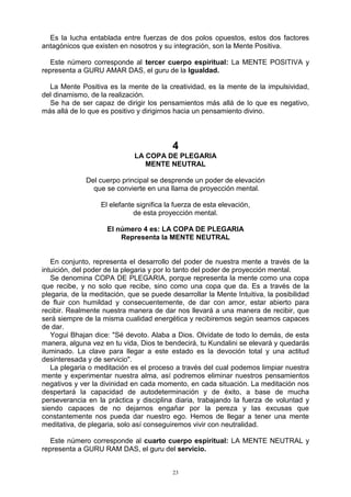 23
Es la lucha entablada entre fuerzas de dos polos opuestos, estos dos factores
antagónicos que existen en nosotros y su integración, son la Mente Positiva.
Este número corresponde al tercer cuerpo espiritual: La MENTE POSITIVA y
representa a GURU AMAR DAS, el guru de la Igualdad.
La Mente Positiva es la mente de la creatividad, es la mente de la impulsividad,
del dinamismo, de la realización.
Se ha de ser capaz de dirigir los pensamientos más allá de lo que es negativo,
más allá de lo que es positivo y dirigirnos hacia un pensamiento divino.
4
LA COPA DE PLEGARIA
MENTE NEUTRAL
Del cuerpo principal se desprende un poder de elevación
que se convierte en una llama de proyección mental.
El elefante significa la fuerza de esta elevación,
de esta proyección mental.
El número 4 es: LA COPA DE PLEGARIA
Representa la MENTE NEUTRAL
En conjunto, representa el desarrollo del poder de nuestra mente a través de la
intuición, del poder de la plegaria y por lo tanto del poder de proyección mental.
Se denomina COPA DE PLEGARIA, porque representa la mente como una copa
que recibe, y no solo que recibe, sino como una copa que da. Es a través de la
plegaria, de la meditación, que se puede desarrollar la Mente Intuitiva, la posibilidad
de fluir con humildad y consecuentemente, de dar con amor, estar abierto para
recibir. Realmente nuestra manera de dar nos llevará a una manera de recibir, que
será siempre de la misma cualidad energética y recibiremos según seamos capaces
de dar.
Yogui Bhajan dice: "Sé devoto. Alaba a Dios. Olvídate de todo lo demás, de esta
manera, alguna vez en tu vida, Dios te bendecirá, tu Kundalini se elevará y quedarás
iluminado. La clave para llegar a este estado es la devoción total y una actitud
desinteresada y de servicio".
La plegaria o meditación es el proceso a través del cual podemos limpiar nuestra
mente y experimentar nuestra alma, así podremos eliminar nuestros pensamientos
negativos y ver la divinidad en cada momento, en cada situación. La meditación nos
despertará la capacidad de autodeterminación y de éxito, a base de mucha
perseverancia en la práctica y disciplina diaria, trabajando la fuerza de voluntad y
siendo capaces de no dejarnos engañar por la pereza y las excusas que
constantemente nos pueda dar nuestro ego. Hemos de llegar a tener una mente
meditativa, de plegaria, solo así conseguiremos vivir con neutralidad.
Este número corresponde al cuarto cuerpo espiritual: LA MENTE NEUTRAL y
representa a GURU RAM DAS, el guru del servicio.
 