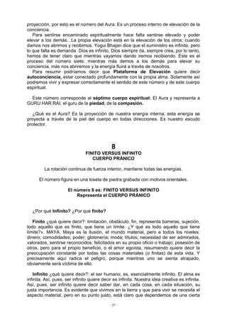 27
proyección, por esto es el número del Aura. Es un proceso interno de elevación de la
conciencia.
Para sentirse encaminado espiritualmente hace falta sentirse elevado y poder
elevar a los demás.. La propia elevación está en la elevación de los otros; cuando
damos nos abrimos y recibimos. Yogui Bhajan dice que el suministro es infinito, pero
lo que falta es demanda. Dios es infinito, Dios siempre da, siempre crea, por lo tanto,
hemos de tener claro que mientras vayamos dando iremos recibiendo. Este es el
proceso del número siete; mientras más demos a los demás para elevar su
conciencia, más nos abriremos y la energía fluirá a través de nosotros.
Para resumir podríamos decir que Plataforma de Elevación quiere decir
autoconciencia, estar conectado profundamente con la propia alma. Solamente así
podremos vivir y expresar correctamente el sentido de este número y de este cuerpo
espiritual.
Este número corresponde al séptimo cuerpo espiritual: El Aura y representa a
GURU HAR RAI, el guru de la piedad, de la compasión.
¿Qué es el Aura? Es la proyección de nuestra energía interna; esta energía se
proyecta a través de la piel del cuerpo en todas direcciones. Es nuestro escudo
protector.
8
FINITO VERSUS INFINITO
CUERPO PRÁNICO
La rotación continua de fuerza interior, mantiene todas las energías.
El número figura en una loseta de piedra grabada con motivos orientales.
El número 8 es: FINITO VERSUS INFINITO
Representa el CUERPO PRÁNICO
¿Por qué Infinito? ¿Por qué finito?
Finito ¿qué quiere decir?: limitación, obstáculo, fin, representa barreras, sujeción,
todo aquello que es finito, que tiene un límite. ¿Y qué es todo aquello que tiene
límite?». MAYA. Maya es la ilusión, el mundo material, pero a todos los niveles:
dinero; comodidades; poder; glotonería; moda; títulos; necesidad de ser admirados,
valorados, sentirse reconocidos; felicitados en su propio oficio o trabajo; posesión de
otros, pero para el propio beneficio, o el amor egoísta, resumiendo quiere decir la
preocupación constante por todas las cosas materiales (o finitas) de esta vida. Y
precisamente aquí radica el peligro, porque mientras uno se sienta atrapado,
obviamente será víctima de ello.
Infinito ¿qué quiere decir?: el ser humano, es, esencialmente infinito. El alma es
infinita. Así, pues, ser infinito quiere decir es infinita. Nuestra idea creativa es infinita.
Así, pues, ser infinito quiere decir saber dar, en cada cosa, en cada situación, su
justa importancia. Es evidente que vivimos en la tierra y que para vivir se necesita el
aspecto material, pero en su punto justo, está claro que dependemos de una cierta
 