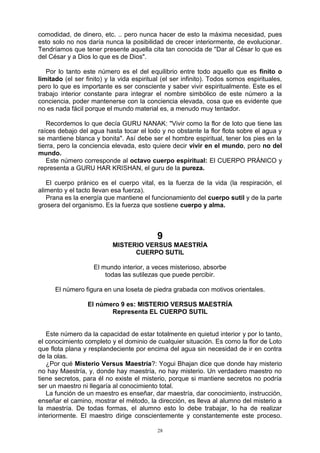 28
comodidad, de dinero, etc. .. pero nunca hacer de esto la máxima necesidad, pues
esto solo no nos daría nunca la posibilidad de crecer interiormente, de evolucionar.
Tendríamos que tener presente aquella cita tan conocida de "Dar al César lo que es
del César y a Dios lo que es de Dios".
Por lo tanto este número es el del equilibrio entre todo aquello que es finito o
limitado (el ser finito) y la vida espiritual (el ser infinito). Todos somos espirituales,
pero lo que es importante es ser consciente y saber vivir espiritualmente. Este es el
trabajo interior constante para integrar el nombre simbólico de este número a la
conciencia, poder mantenerse con la conciencia elevada, cosa que es evidente que
no es nada fácil porque el mundo material es, a menudo muy tentador.
Recordemos lo que decía GURU NANAK: "Vivir como la flor de loto que tiene las
raíces debajo del agua hasta tocar el lodo y no obstante la flor flota sobre el agua y
se mantiene blanca y bonita". Así debe ser el hombre espiritual, tener los pies en la
tierra, pero la conciencia elevada, esto quiere decir vivir en el mundo, pero no del
mundo.
Este número corresponde al octavo cuerpo espiritual: El CUERPO PRÁNICO y
representa a GURU HAR KRISHAN, el guru de la pureza.
El cuerpo pránico es el cuerpo vital, es la fuerza de la vida (la respiración, el
alimento y el tacto llevan esa fuerza).
Prana es la energía que mantiene el funcionamiento del cuerpo sutil y de la parte
grosera del organismo. Es la fuerza que sostiene cuerpo y alma.
9
MISTERIO VERSUS MAESTRÍA
CUERPO SUTIL
El mundo interior, a veces misterioso, absorbe
todas las sutilezas que puede percibir.
El número figura en una loseta de piedra grabada con motivos orientales.
El número 9 es: MISTERIO VERSUS MAESTRÍA
Representa EL CUERPO SUTIL
Este número da la capacidad de estar totalmente en quietud interior y por lo tanto,
el conocimiento completo y el dominio de cualquier situación. Es como la flor de Loto
que flota plana y resplandeciente por encima del agua sin necesidad de ir en contra
de la olas.
¿Por qué Misterio Versus Maestría?: Yogui Bhajan dice que donde hay misterio
no hay Maestría, y, donde hay maestría, no hay misterio. Un verdadero maestro no
tiene secretos, para él no existe el misterio, porque si mantiene secretos no podría
ser un maestro ni llegaría al conocimiento total.
La función de un maestro es enseñar, dar maestría, dar conocimiento, instrucción,
enseñar el camino, mostrar el método, la dirección, es lleva al alumno del misterio a
la maestría. De todas formas, el alumno esto lo debe trabajar, lo ha de realizar
interiormente. El maestro dirige conscientemente y constantemente este proceso.
 