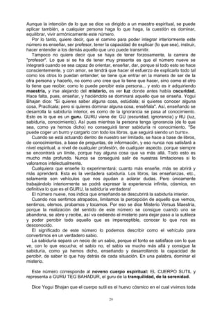 29
Aunque la intención de lo que se dice va dirigido a un maestro espiritual, se puede
aplicar también, a cualquier persona haga lo que haga, la cuestión es dominar,
equilibrar, vivir armónicamente este número.
Por lo tanto, quiere decir, que el camino para poder integrar interiormente este
número es enseñar, ser profesor, tener la capacidad de explicar (lo que sea), instruir,
hacer entender a los demás aquello que uno puede transmitir.
Tampoco no quiere decir que se haya de tener forzosamente, la carrera de
"profesor". Lo que si se ha de tener muy presente es que el número nueve se
integrará cuando se sea capaz de orientar, enseñar, dar, porque si todo esto se hace
conscientemente, y con amor, se tendrá que hacer el esfuerzo de explicarlo todo tal
como los otros lo puedan entender; se tiene que entrar en la manera de ser de la
otra persona y hacerlo, no como uno cree que lo tiene que hacer, sino como el otro
lo tiene que recibir; como lo puede percibir esta persona... y esto es ir adquiriendo
maestría, y irse alejando del misterio, es ver luz donde antes había oscuridad.
Hace falta, pues, enseñar, y haciéndolo se dominará aquello que se enseña. Yogui
Bhajan dice: "Si quieres saber alguna cosa, estúdiala; si quieres conocer alguna
cosa, Practícala; pero si quieres dominar alguna cosa, enséñala". Así, enseñando se
desarrolla la sabiduría interior, es como de la ignorancia se pasa al conocimiento.
Esto es lo que es un guru. GURU viene de: GU (oscuridad, ignorancia) y RU (luz,
sabiduría, conocimiento). Así pues mientras la persona tenga ignorancia (de lo que
sea, como ya hemos dicho) no conseguirá tener sabiduría ni conocimiento. "Se
puede coger un burro y cargarlo con todo los libros, que seguirá siendo un burro».
Cuando se está actuando dentro de nuestro ser limitado, se hace a base de libros,
de conocimientos, a base de preguntas, de información, y eso nunca nos satisfará a
nivel espiritual, a nivel de cualquier profesión, de cualquier aspecto, porque siempre
se encontrará un límite, porque hay alguna cosa que va más allá. Todo esto es
mucho más profundo. Nunca se conseguirá salir de nuestras limitaciones si lo
valoramos intelectualmente.
Cualquiera que enseñe lo experimentará; cuanto más enseñe, más se abrirá y
más aprenderá. Esta es la verdadera sabiduría. Los libros, las enseñanzas, etc.,
solamente son vehículos que nos ayudan a aclarar dudas. Pero únicamente
trabajándolo interiormente se podrá expresar la experiencia infinita, cósmica, en
definitiva lo que es el GURU, la sabiduría verdadera!
El número nueve, nos indica que enseñando se descubrirá la sabiduría interior.
Cuando nos sentimos atrapados, limitamos la percepción de aquello que vemos,
sentimos, olemos, probamos y tocamos. Por eso se dice Misterio Versus Maestría,
porque la realización del sentido de este número se consigue cuando uno se
abandona, se abre y recibe, así va cediendo el misterio para dejar paso a la sutileza
y poder percibir todo aquello que es imperceptible, conocer lo que nos es
desconocido.
El significado de este número lo podemos describir como el vehículo para
convertirnos en un verdadero sabio.
La sabiduría separa un necio de un sabio, porque el tonto se satisface con lo que
ve, con lo que escucha; el sabio no, el sabio va mucho más allá y consigue la
sabiduría, como ya hemos dicho, enseñando y desarrollando la capacidad de
percibir, de saber lo que hay detrás de cada situación. En una palabra, dominar el
misterio.
Este número corresponde al noveno cuerpo espiritual: EL CUERPO SUTIL y
representa a GURU TEG BAHADUR, el guru de la tranquilidad, de la serenidad.
Dice Yogui Bhajan que el cuerpo sutil es el huevo cósmico en el cual vivimos toda
 